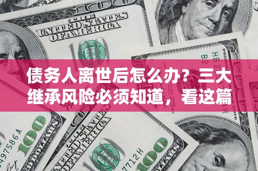 武汉债务人离世后怎么办？三大继承风险必须知道，看这篇就够了