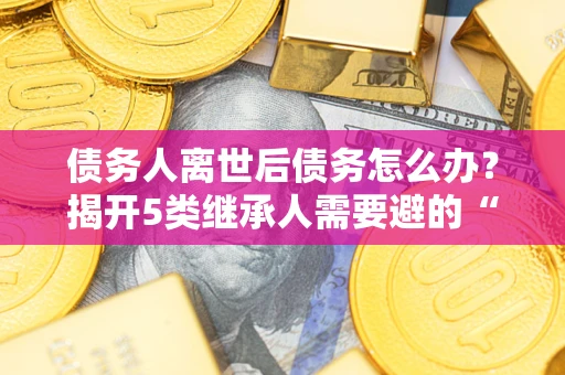 武汉债务人离世后债务怎么办？揭开5类继承人需要避的“坑”