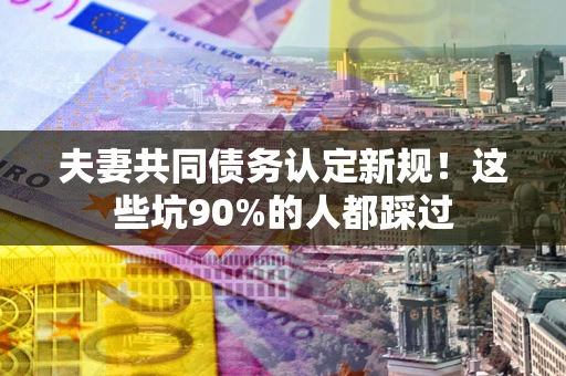 武汉夫妻共同债务认定新规！这些坑90%的人都踩过