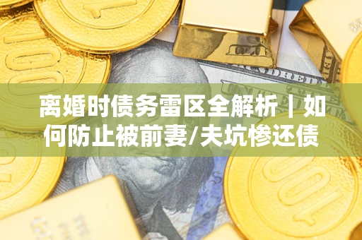 武汉离婚时债务雷区全解析｜如何防止被前妻/夫坑惨还债？